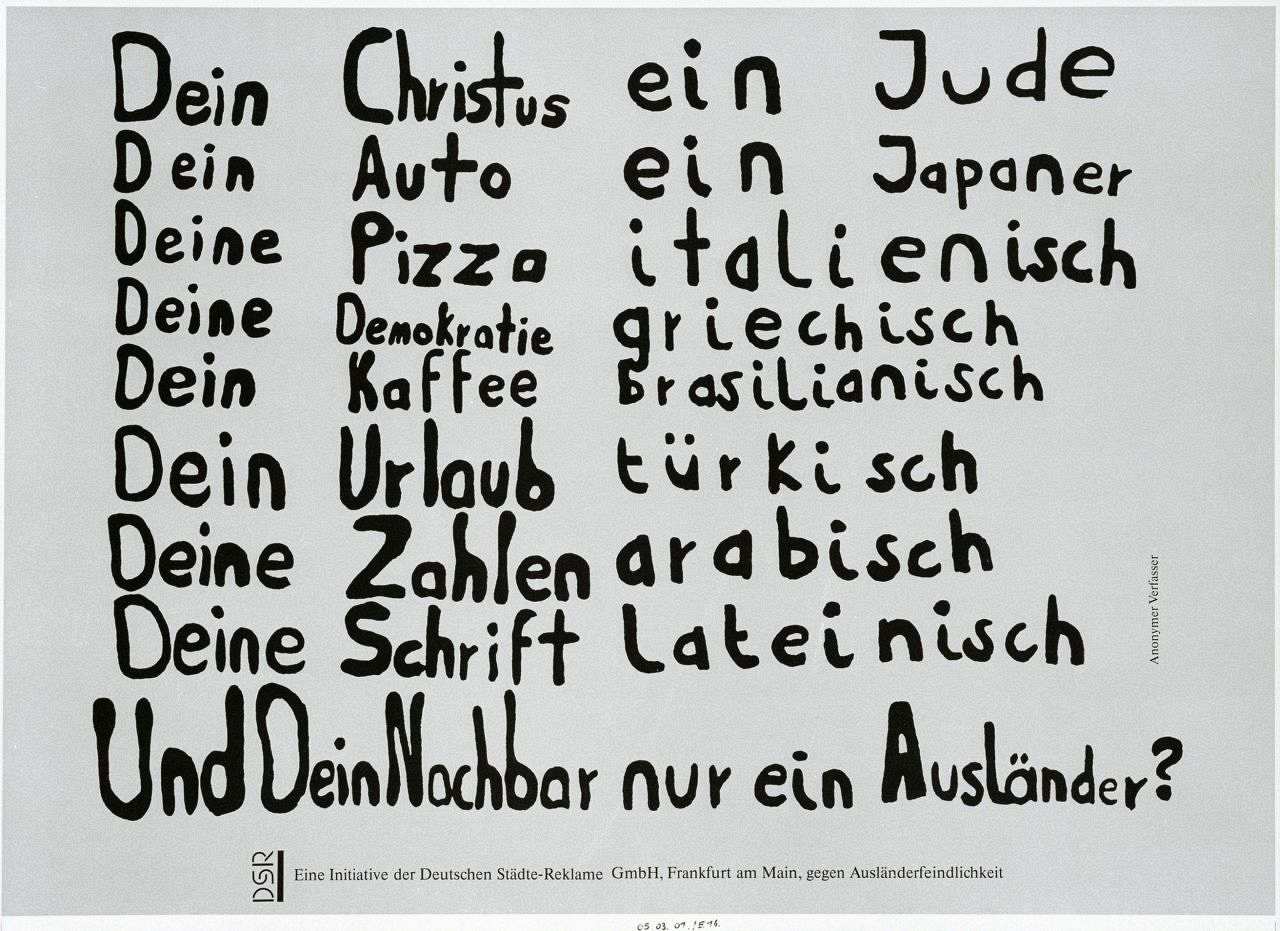 Das Plakat besteht aus acht Teilen. Es ist weißgrundig und mit schwarzen Textzeilen beschrieben: Dein Christus ein Jude/Dein Auto ein Japaner/Deine Pizza italienisch/Deine Demokratie griechisch/Dein Kaffee brasilianisch/Dein Urlaub türkisch/Deine Zahlen arabisch/Deine Schrift lateinisch/Und Dein Nachbar nur ein Ausländer?. Am rechten Rand steht: Anonymer Verfasser und am unteren Rand auf einem graugepunkteten Feld: Eine Initiative der Deutsche Städte-Reklame GmbH, Frankfurt am Main, gegen Ausländerfeindlichkeit.