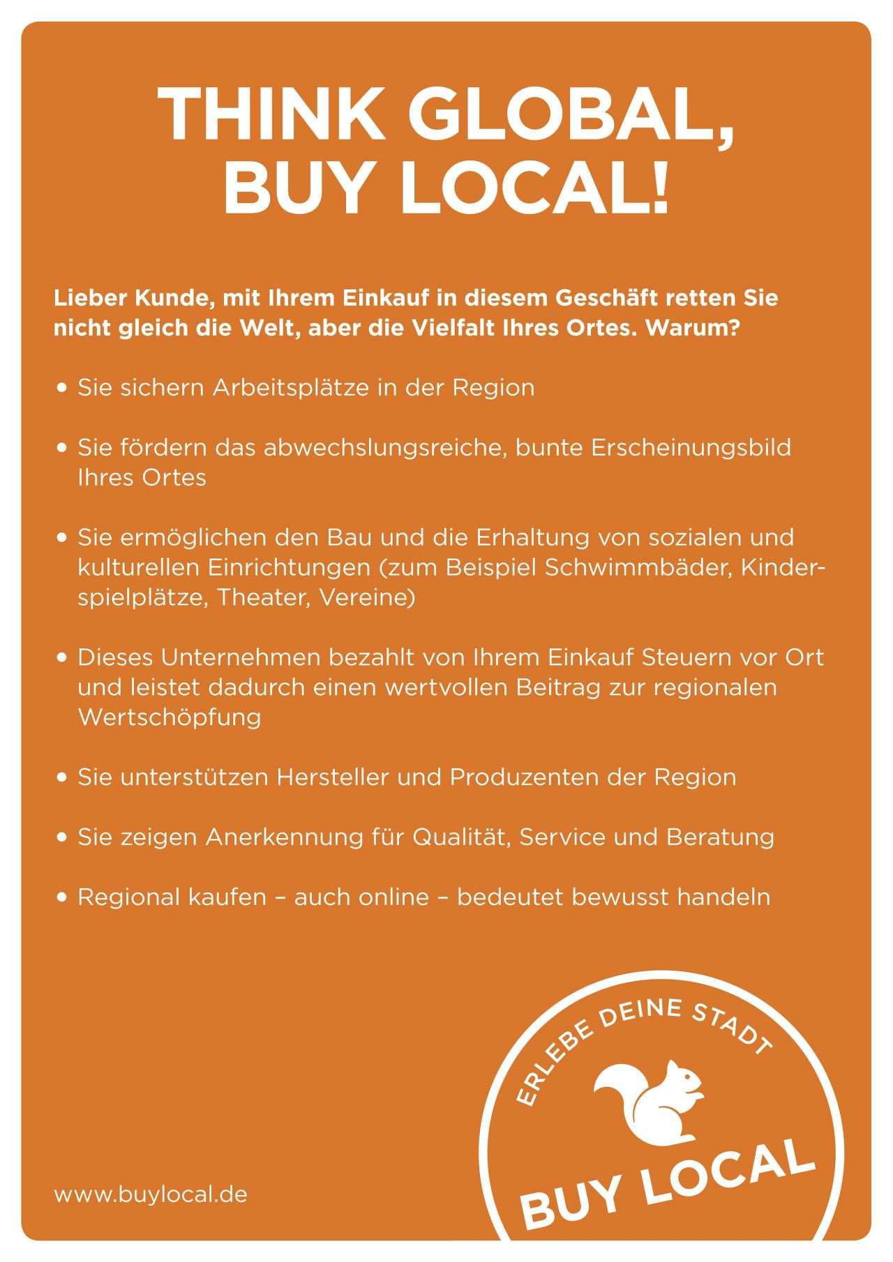 Orangefarbenes Plakat mit weißer Schrift mit folgendem Text: Think global, buy local! Lieber Kunde, mit Ihrem Einkauf in diesem Geschäft retten Sie nicht gleich die Welt, aber die VIelfalt Ihres Ortes. Warum? Sie sichern Arbeitsplätze in der Region. Sie fördern das abwechslungsreiche, bunte Erscheinungsbild Ihres Ortes. Sie ermöglichen den Bau und die Erhaltung von sozialen und kulturellen Einrichtungen (zum Beispiel Schwimmbäder, Kinderspielplätze, Theater, Vereine). Dieses Unternehmen bezahlt von Ihrem Einkauf Steuern vor Ort und leistet dadurch einen wertvollen Beitrag zur regionalen Wertschöpfung. Sie unterstützen Hersteller und Produzenten der Region. Sie zeigen Anerkennung für Qualität, Service und Beratung. Regional kaufen - auch online - bedeutet bewusst handeln. Erlebe Deine Stadt. Buy Local. www.buylocal.de