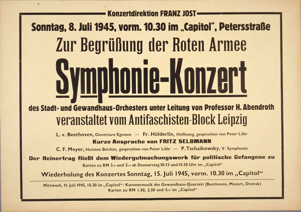 Querformat, schwarzer Rand, Beschriftung: Konzertdirektion Franz Jost, Sonntag, 8. Juli 1945, vorm. 10.30 im Capitol, Petersstraße Zur Begrüßung der Roten Armee Symphonie-Konzert der Stadt- und Gewandhaus-Orchesters unter Leitung von Professor H. Abendroth veranstaltet vom Antifaschisten-Block Leipzig L.v. Beethoven, Ouverture Egmont - Fr. Hölderlin, Hoffnung, gesprochen von Peter Lühr Kurze Ansprache von Fritz Selbmann
C.F. Meyer, Huttens Beichte, gsprochen von Peter Lühr - P. Tschaikowsky, V. Symphonie
Der Reinertrag fließt dem Wiedergutmachungswerk für politische Gefangene zu
Karten zu RM 3.- und 5.- ab Donnerstag 10-13 und 15-18 Uhr im Capitol
Wiederholung des Konzertes Sonntag, 15. Juli 1945, vorm. 10.30 im Capitol
Mittwoch, 11. Juli 1945, 18.30 im Capitol: Kammermusik des Gewandhaus-Quartetts (Beethoven, Mozart, Dvorak)
Karten zu RM 1.50, 2.50 und 4..- im Capitol