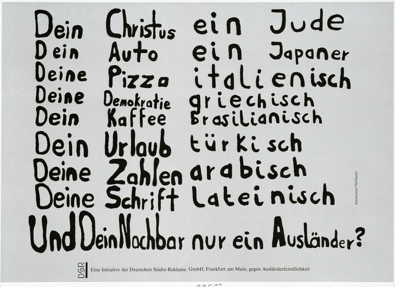 Das Plakat besteht aus acht Teilen. Es ist weißgrundig und mit schwarzen Textzeilen beschrieben: Dein Christus ein Jude/Dein Auto ein Japaner/Deine Pizza italienisch/Deine Demokratie griechisch/Dein Kaffee brasilianisch/Dein Urlaub türkisch/Deine Zahlen arabisch/Deine Schrift lateinisch/Und Dein Nachbar nur ein Ausländer?.
Am rechten Rand steht: Anonymer Verfasser und am unteren Rand auf einem graugepunkteten Feld: Eine Initiative der Deutsche Städte-Reklame GmbH, Frankfurt am Main, gegen Ausländerfeindlichkeit.

