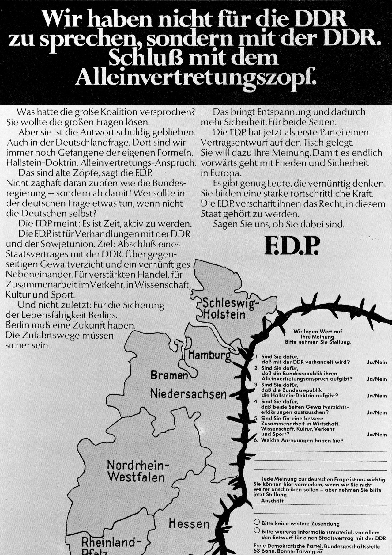 Zwei hellgrundige Blätter mit schwarzem Aufdruck. Erstes Blatt: Oberes Fünftel schwarz mit weißer Schrift: 'Wir haben nicht für die DDR zu sprechen, sondern mit der DDR. Schluß mit dem Alleinvertretungszopf.' Es folgt Kritik an der Großen Koalition und dem Alleinvertretungsanspruch. Die FDP dagegen meint, es sei an der Zeit aktiv zu werden und plädiert für Verhandlungen mit der DDR. Unten rechts: Ausschnitt aus der Deutschlandkarte. An Stelle der DDR tritt ein mit Stacheldraht umrahmter Fragebogen/Coupon, ob man die FDP-Punkte unterstützt.
Zweites Blatt: Stichpunkte und Erläuterungen zu den Forderungen der FDP: Staatsvertrag, Gewaltverzicht, Uno-Beitritt.