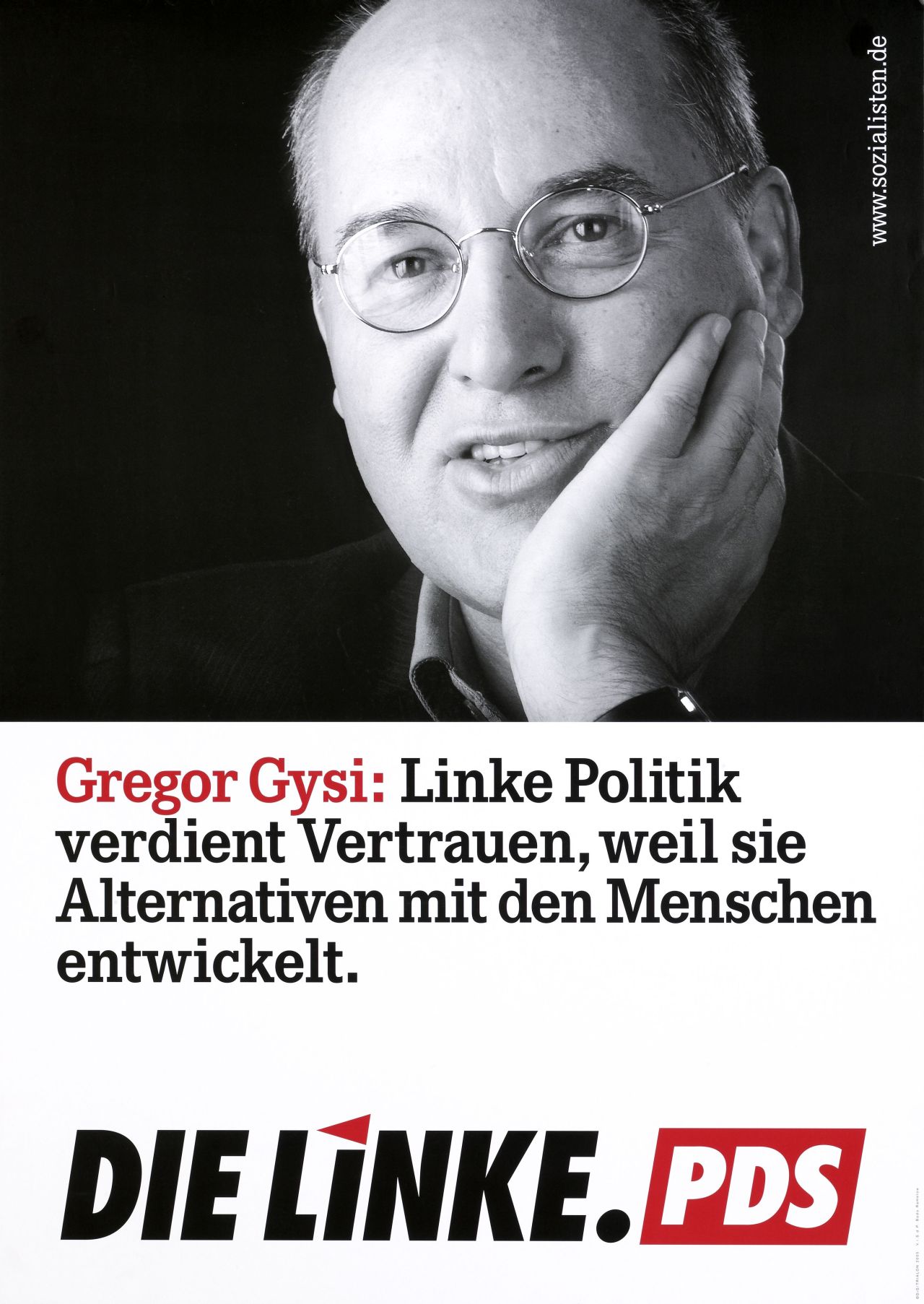 3-Farben-Druck; obere Hälfte schwarzweiß-Porträt Gregor Gysi; Kinn auf Hand aufgestützt, blickt Betrachter an, lächelt; rechts oben in weißer Schrift: www.sozialisten.de; untere Hälfte, mit schwarzer und roter Schrift vor weißem Hintergrund: Gregor Gysi: Linke Politik verdient Vertrauen, weil sie Alternativen mit den Menschen entwickelt.; unten Logo: Die Linke. PDS.  