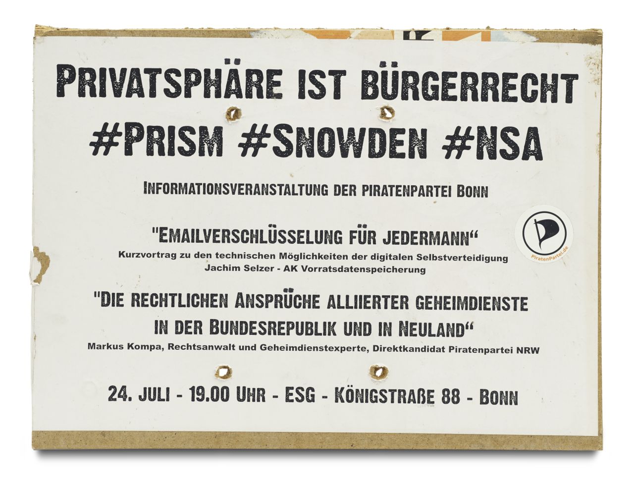 Plakat besteht aus weißen, bedruckten Papier welches auf eine Hartfaserplatte geklebt wurde. Mittig vier Löcher. Oben die Überschrift Privatsphäre ist Bürgerrecht, Prism, Snowden, NSA. Darunter Informationsveranstaltung der Piratenpartei Bonn. Mittig Emailverschlüsselung für Jedermann. Kurzvortrag zu den technischen Möglichkeiten der digitalen Selbstverteidigung, Jachim Selzer - AK Vorratsdatenspeicherung. Daneben ein Priatenpartei-Aufkleber mit Internetadresse. Darunter das Thema für einen weiteren Vortrag: Die rechtlichen Ansprüche alliierter Geheimdienste in der Bundesrepublik und in Neuland. Markus Kompa, Rechtsanwalt und Geheimdienstexperte, Direktkandidat Piratenpartei NRW. Am unteren Rand 24. Juli - 19.00 Uhr - ESG - Königstraße 88 -Bonn.