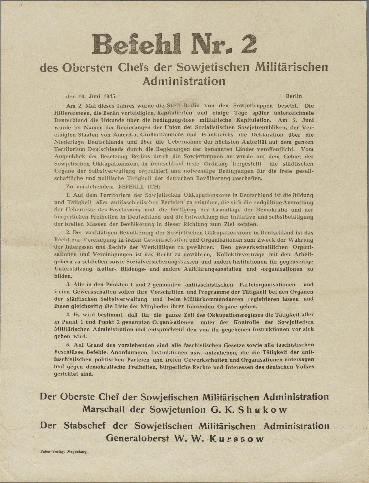 Textplakat, Plakatbeschriftung schwarz, holzschnittartig: Befehl Nr. 2 / des Obersten Chefs der Sowjetischen / Militärischen Administration / 10. Juni 1945 Berlin ..., es folgt eine Abschnitt über die Besetzung Berlins und die bedingungslose Kapitulation, In Anbetracht des oben Ausgeführten b e f e h l e  i c h: / 1. ... die Schaffung und / Tätigkeit aller antifaschistischer Parteien zu erlauben .../ 2. ... das Recht zur Vereinigung in freie Gewerkschaften und Organisationen .../ 3. Alle in den Punkten 1 und 2 erwähnten antifaschistischen Parteiorganisationen / und freien Gewerkschaften ... zu registrieren ... / 4. ... die / Tätigkeit aller in den Punkten 1 und 2 erwähnten Organisationen unter der Kon- / trolle der Sowjetischen Militärischen Administration ... / 5. ... die ganze faschistische Gesetz- / gebung ... aufzuheben. / Der Oberste Chef der Sowjetischen Militärischen Administration / Marschall der Sowjetunion G.K. Shukow 