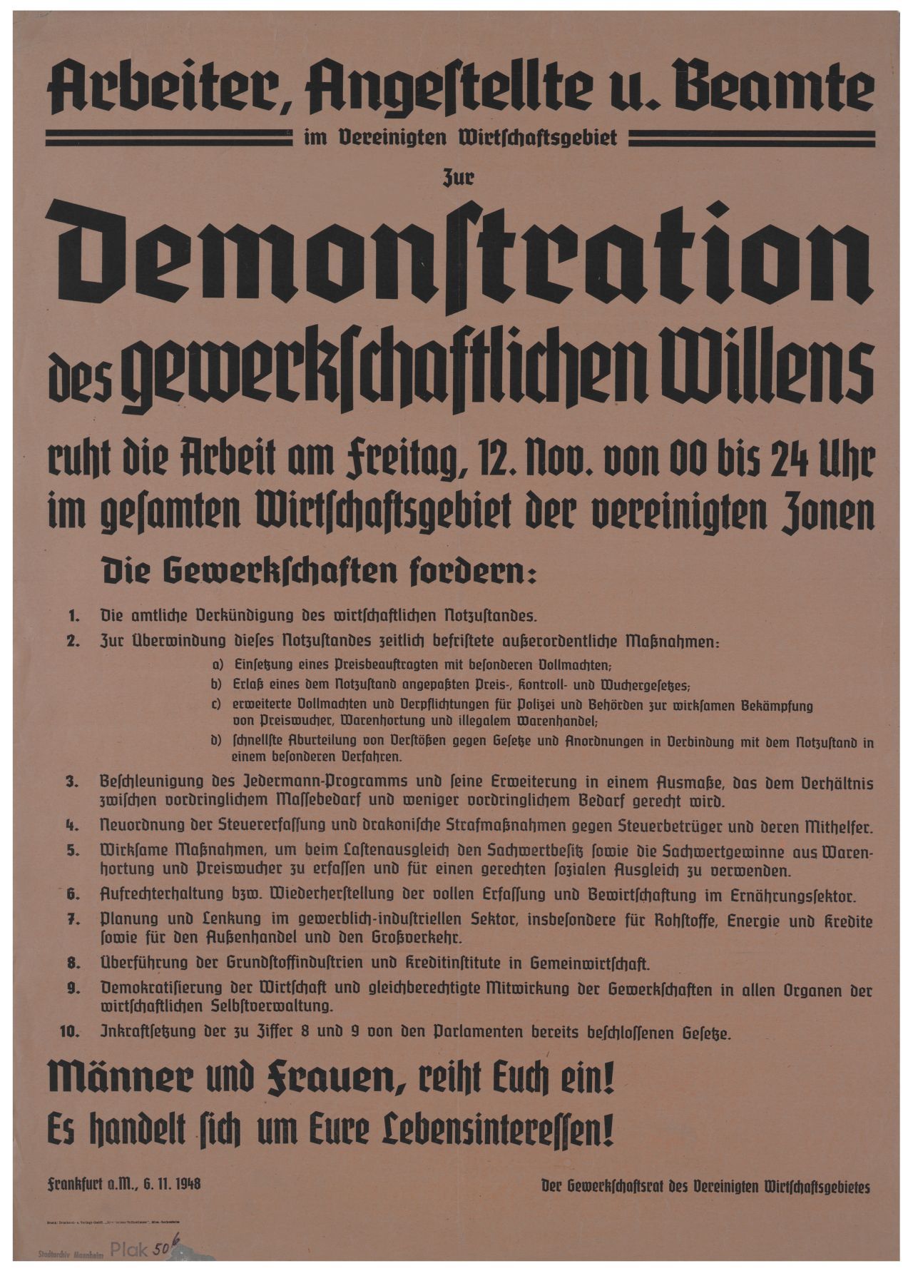 Braunes Plakat mit schwarzem Aufdruck: Arbeiter, Angestellte u. Beamte im Vereinigten Wirtschaftsgebiet. Zur Demonstration des gewerkschaftlichen Willens ruht die Arbeit am Freitag, 12. Nov. von 00 bis 24 Uhr im gesamtem Wirtschaftsgebiet der vereinigten Zonen.
Darunter 10 Punkte zu den Forderungen der Gewerkschaften.
Am unteren Rand: Männer und Frauen, reiht Euch ein! Es handelt sich um Eure Lebensinteressen! Frankfurt a.M., 6.11.1948.